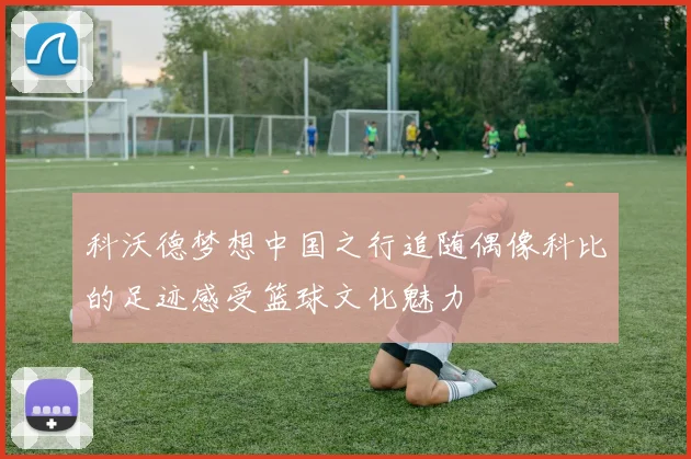 科沃德梦想中国之行追随偶像科比的足迹感受篮球文化魅力