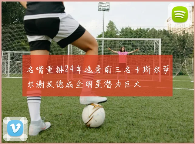 名嘴重排24年选秀前三名卡斯尔萨尔谢泼德成全明星潜力巨大