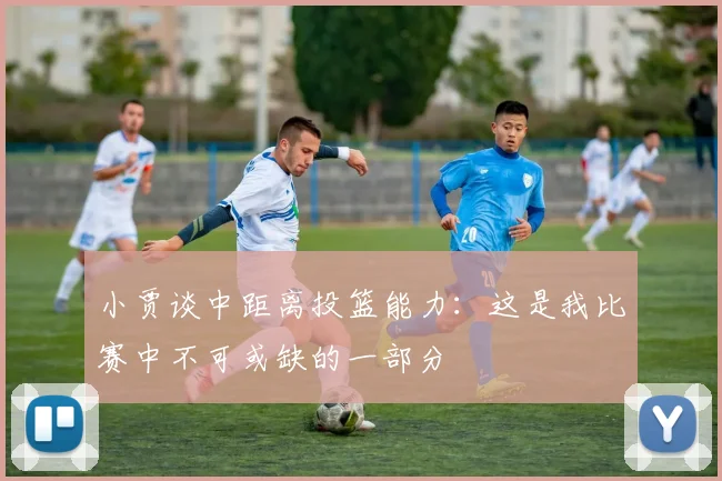 小贾谈中距离投篮能力：这是我比赛中不可或缺的一部分