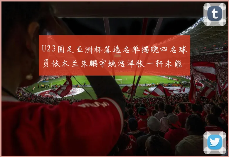 U23国足亚洲杯落选名单揭晓四名球员依木兰朱鹏宇姚浩洋张一轩未能入选