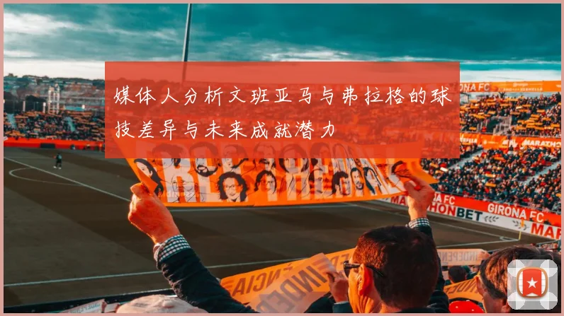 媒体人分析文班亚马与弗拉格的球技差异与未来成就潜力