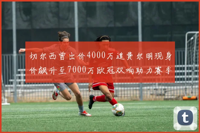 切尔西曾出价4000万追费尔明现身价飙升至7000万欧冠双响助力赛季双10