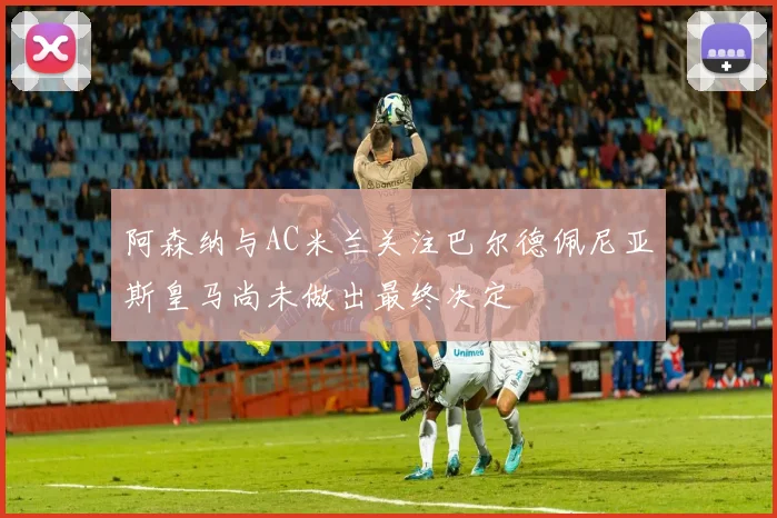 阿森纳与AC米兰关注巴尔德佩尼亚斯皇马尚未做出最终决定