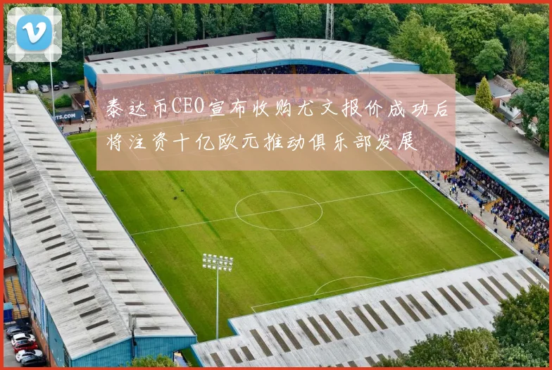 泰达币CEO宣布收购尤文报价成功后将注资十亿欧元推动俱乐部发展