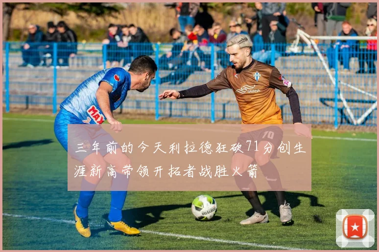 三年前的今天利拉德狂砍71分创生涯新高带领开拓者战胜火箭