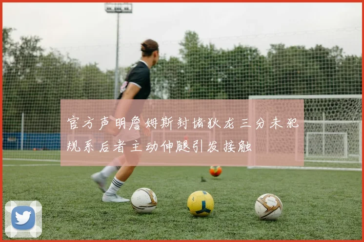 官方声明詹姆斯封堵狄龙三分未犯规系后者主动伸腿引发接触