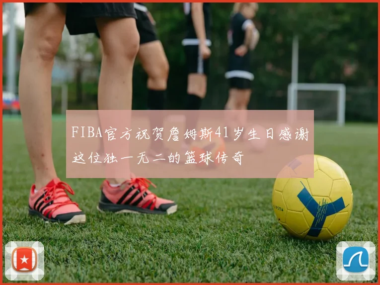 FIBA官方祝贺詹姆斯41岁生日感谢这位独一无二的篮球传奇