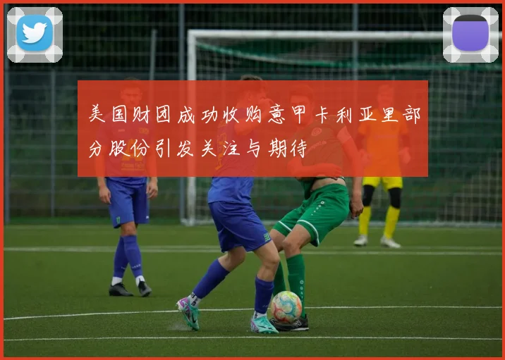 美国财团成功收购意甲卡利亚里部分股份引发关注与期待