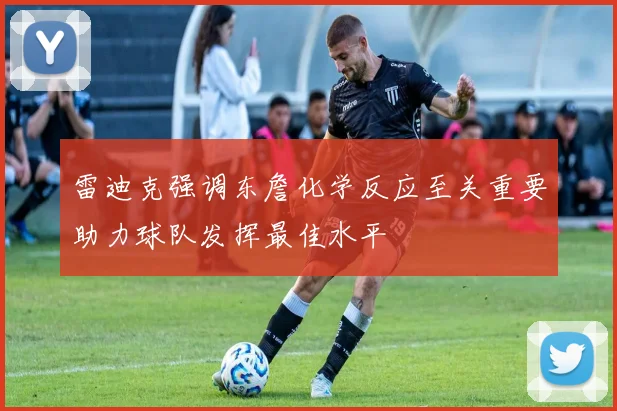 雷迪克强调东詹化学反应至关重要助力球队发挥最佳水平