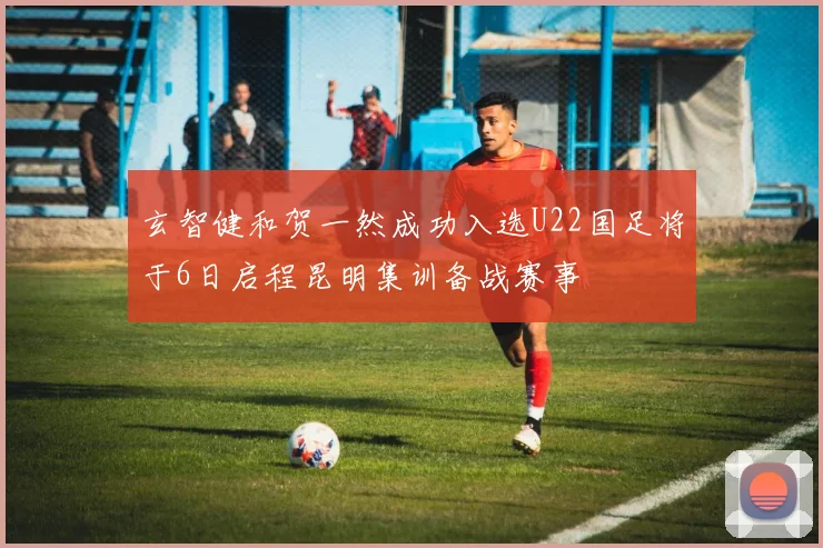 玄智健和贺一然成功入选U22国足将于6日启程昆明集训备战赛事