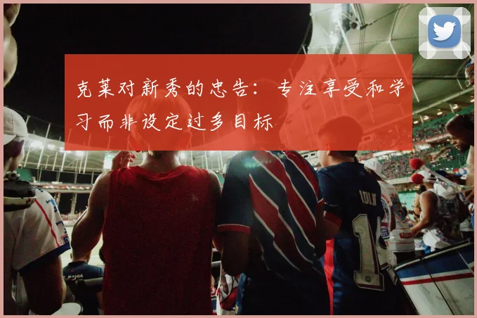 克莱对新秀的忠告：专注享受和学习而非设定过多目标