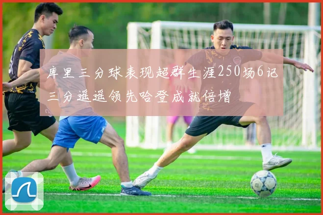 库里三分球表现超群生涯250场6记三分遥遥领先哈登成就倍增
