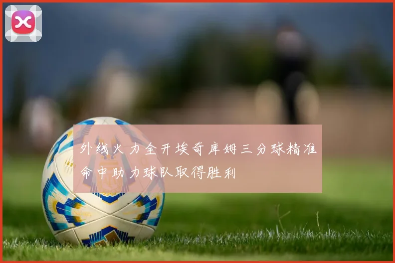外线火力全开埃奇库姆三分球精准命中助力球队取得胜利