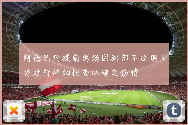 阿德巴约提前离场因脚部不适明日将进行详细检查以确定伤情