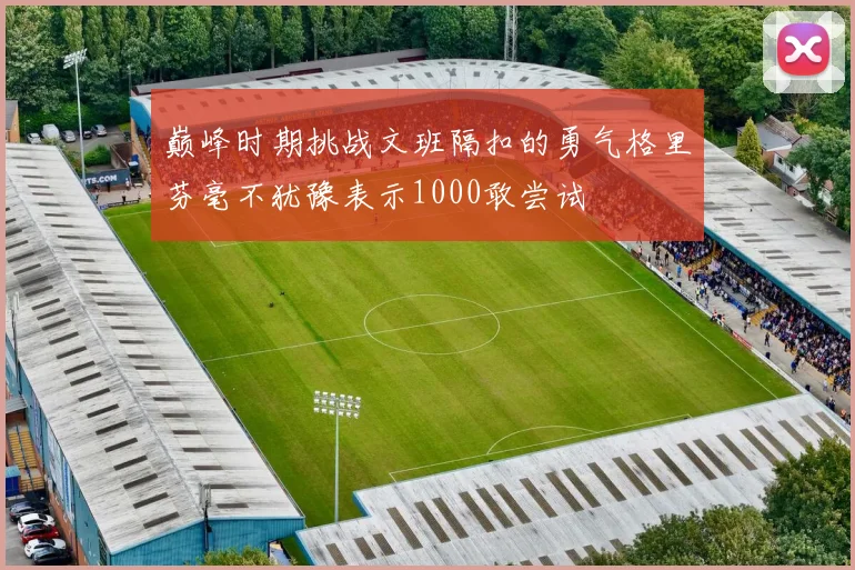 巅峰时期挑战文班隔扣的勇气格里芬毫不犹豫表示1000敢尝试