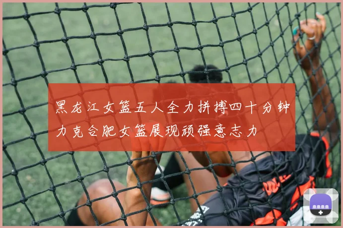 黑龙江女篮五人全力拼搏四十分钟力克合肥女篮展现顽强意志力