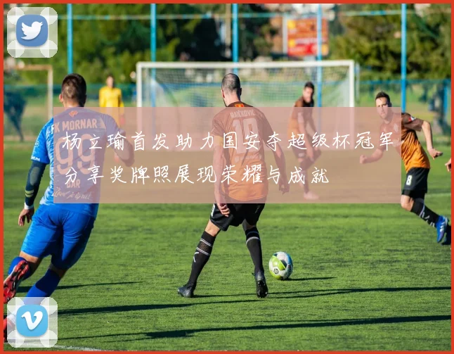 杨立瑜首发助力国安夺超级杯冠军分享奖牌照展现荣耀与成就