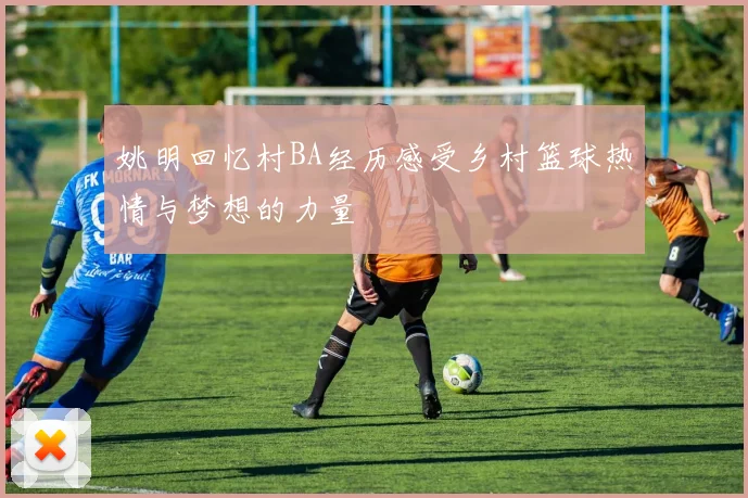 姚明回忆村BA经历感受乡村篮球热情与梦想的力量