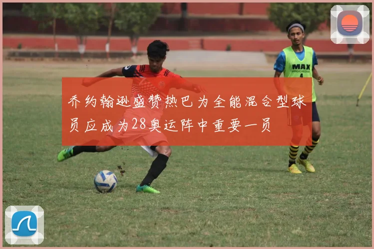 乔约翰逊盛赞热巴为全能混合型球员应成为28奥运阵中重要一员
