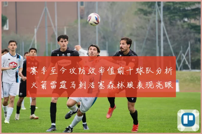 赛季至今攻防效率值前十球队分析火箭雷霆马刺活塞森林狼表现亮眼