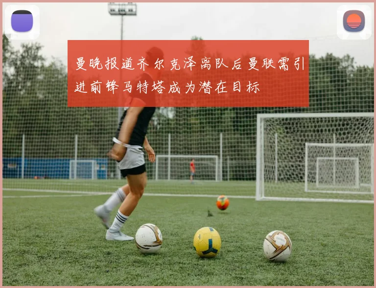 曼晚报道齐尔克泽离队后曼联需引进前锋马特塔成为潜在目标