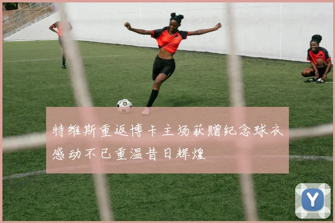 特维斯重返博卡主场获赠纪念球衣感动不已重温昔日辉煌
