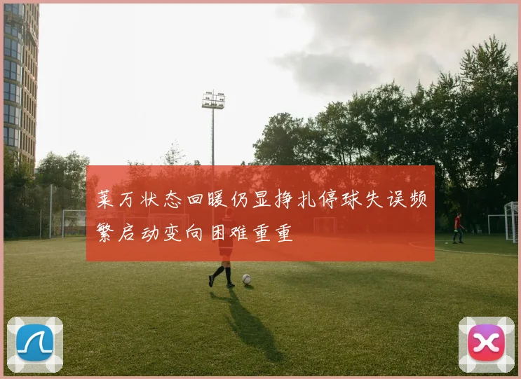 莱万状态回暖仍显挣扎停球失误频繁启动变向困难重重