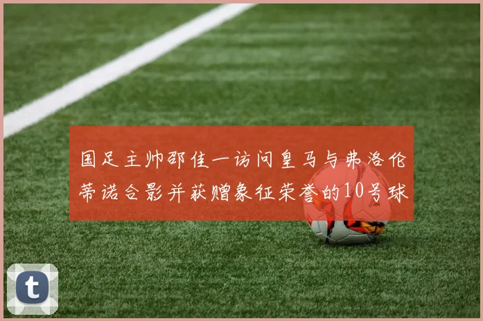 国足主帅邵佳一访问皇马与弗洛伦蒂诺合影并获赠象征荣誉的10号球衣