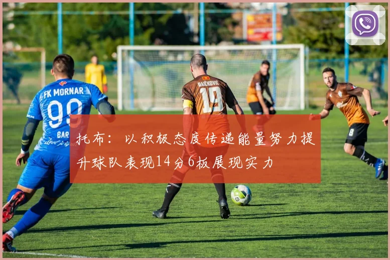 托布：以积极态度传递能量努力提升球队表现14分6板展现实力