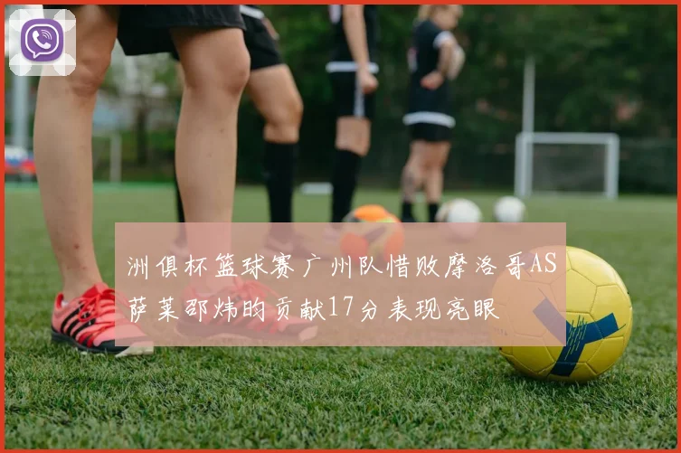 洲俱杯篮球赛广州队惜败摩洛哥AS萨莱邵炜昀贡献17分表现亮眼