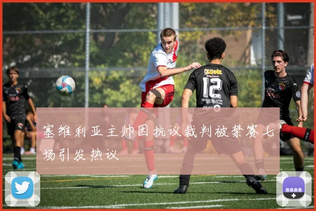 塞维利亚主帅因抗议裁判被禁赛七场引发热议