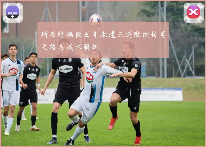 斯洛特执教五年未遭三连败的传奇之路与战术解析