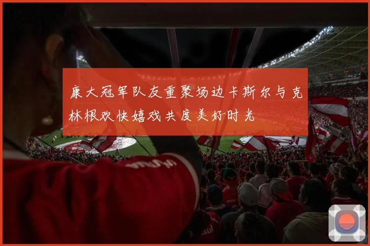 康大冠军队友重聚场边卡斯尔与克林根欢快嬉戏共度美好时光