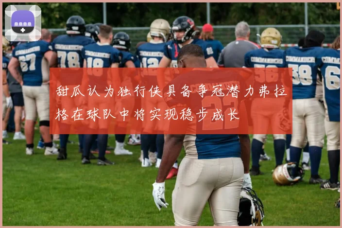 甜瓜认为独行侠具备争冠潜力弗拉格在球队中将实现稳步成长