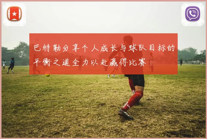 巴特勒分享个人成长与球队目标的平衡之道全力以赴赢得比赛