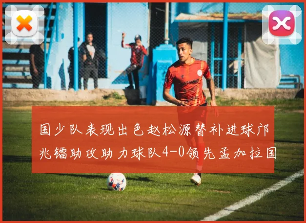 国少队表现出色赵松源替补进球邝兆镭助攻助力球队4-0领先孟加拉国